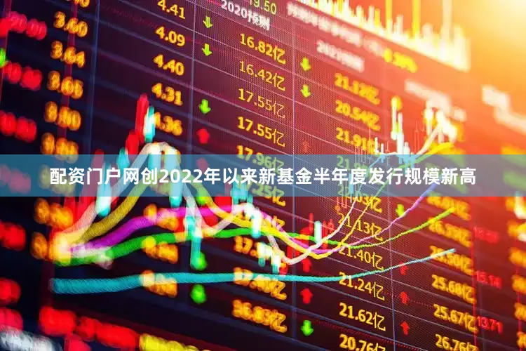 配资门户网创2022年以来新基金半年度发行规模新高