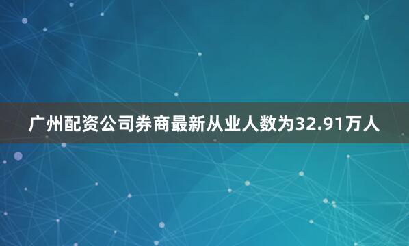 广州配资公司券商最新从业人数为32.91万人