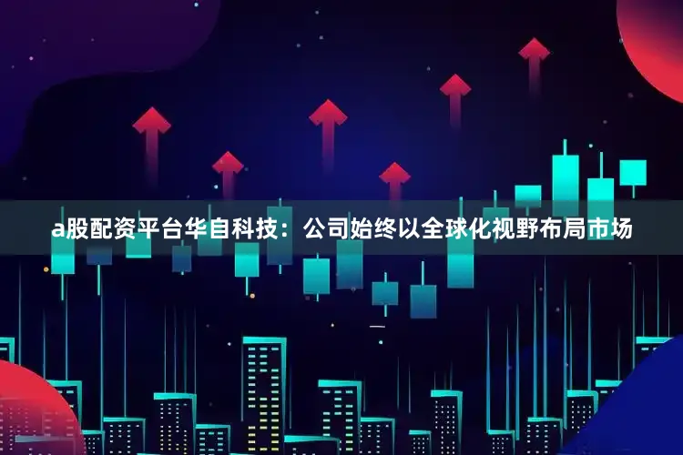 a股配资平台华自科技：公司始终以全球化视野布局市场