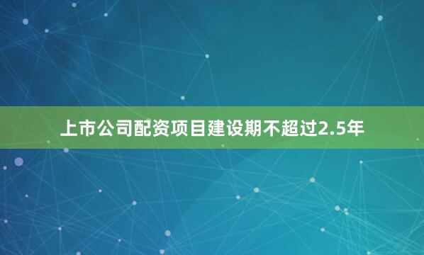 上市公司配资项目建设期不超过2.5年
