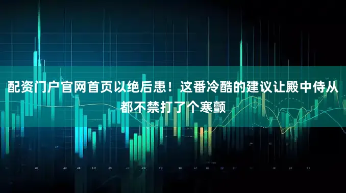 配资门户官网首页以绝后患！这番冷酷的建议让殿中侍从都不禁打了个寒颤