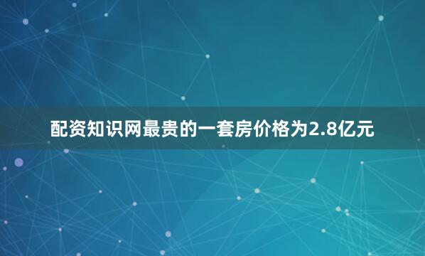 配资知识网最贵的一套房价格为2.8亿元